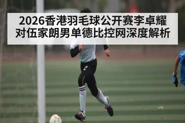 2026香港羽毛球公开赛李卓耀对伍家朗男单德比控网深度解析