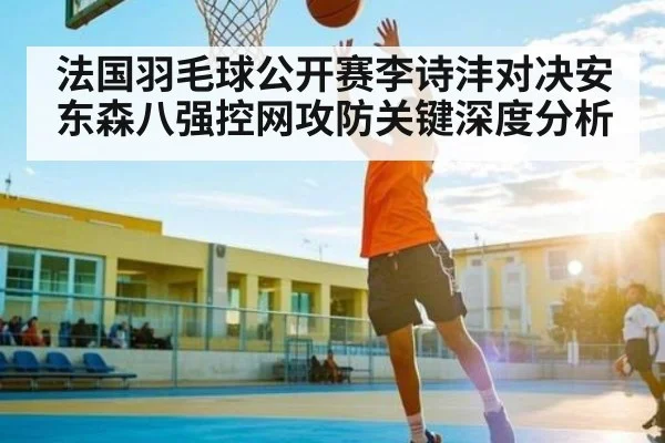 法国羽毛球公开赛李诗沣对决安东森八强控网攻防关键深度分析